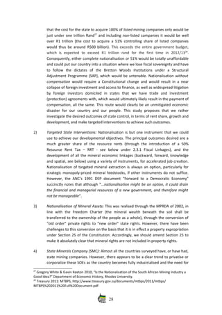 that the cost for the state to acquire 100% of listed mining companies only would be
just under one trillion Rand27
 and including non‐listed companies it would be well
over R1 trillion (the cost to acquire a 51% controlling share of listed companies
would thus be around R500 billion).  This exceeds the entire government budget,
which   is   expected   to   exceed   R1   trillion   rand   for   the   first   time   in   2012/1328
.
Consequently, either complete nationalisation or 51% would be totally unaffordable
and could put our country into a situation where we lose fiscal sovereignty and have
to   follow   the   dictates   of   the   Bretton   Woods   Institutions   under   a   Structural
Adjustment Programme (SAP), which would be untenable. Nationalisation without
compensation  would require a Constitutional change and would result in a near
collapse of foreign investment and access to finance, as well as widespread litigation
by   foreign   investors   domiciled   in   states   that   we   have   trade   and   investment
(protection) agreements with, which would ultimately likely result in the payment of
compensation, all the same. This route would clearly be an unmitigated economic
disaster   for   our   country   and   our   people.   This   study   proposes   that   we   rather
investigate the desired outcomes of state control, in terms of rent share, growth and
development, and make targeted interventions to achieve such outcomes. 
2) Targeted State  Interventions:  Nationalisation is but one instrument that we could
use to achieve our developmental objectives. The principal outcomes desired are a
much  greater  share of  the  resource  rents  (through  the introduction  of  a 50%
Resource   Rent   Tax   –   RRT   ‐   see   below   under   2.3.1   Fiscal   Linkages),   and   the
development of all the mineral economic linkages (backward, forward, knowledge
and spatial, see below) using a variety of instruments, for accelerated job creation.
Nationalisation of targeted mineral extraction is always an option, particularly for
strategic monopoly‐priced mineral feedstocks, if other instruments do not suffice.
However, the  ANC’s 1991 DEP document  “Forward to a Democratic Economy”
succinctly notes that although “...nationalisation might be an option, it could drain
the financial and managerial resources of a new government, and therefore might
not be manageable”.
3) Nationalisation of Mineral Assets: This was realised through the MPRDA of 2002, in
line   with   the   Freedom   Charter   (the   mineral   wealth   beneath   the   soil   shall   be
transferred to the ownership of the people as a whole), through the conversion of
“old order” private rights to “new order” state rights. However, there have been
challenges to this conversion on the basis that it is in effect a property expropriation
under Section 25 of the Constitution. Accordingly, we should amend Section 25 to
make it absolutely clear that mineral rights are not included in property rights.
4) State Minerals Company (SMC): Almost all the countries surveyed have, or have had,
state mining companies. However, there appears to be a clear trend to privatise or
corporatize these SOEs as the country becomes fully industrialised and the need for
27
 Gregory White & Gavin Keeton 2010, “Is the Nationalisation of the South African Mining Industry a
Good Idea?” Department of Economic History, Rhodes University.
28
 Treasury 2011: MTBPS, http://www.treasury.gov.za/documents/mtbps/2011/mtbps/
MTBPS%202011%20Full%20Document.pdf
28
 