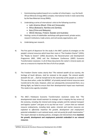 i. Commissioning studies/research on a number of critical topics – e.g. the South
African Minerals‐Energy (MEC) complex; international trends in state ownership
by the Raw Materials Group (RMG);
ii. Undertaking a series of international  visits to the following countries: 
• Latin America (Brazil, Chile and Venezuela);
• Africa (Botswana, Namibia and Zambia);
• Asia (China and Malaysia);
• OECD (Norway, Finland, Sweden and Australia)
iii. Hosting a series of stakeholder workshops with government; private sector;
research institutions; trade unions; and civil society organisations; and
iv. Undertaking own research.
4) The first point of departure for the study is the ANC’s policies & strategies on the
people’s mineral resources which have their roots in “The Freedom Charter” (1955),
the “Ready to Govern” (1992) document, the Reconstruction and Development
Programme   (RDP,   1994)   and   the   Polokwane   Conference   (2007)   Economic
Transformation resolution. In all of these documents the nation’s mineral assets are
seen as a resource to improve the lives of all of our people.
5) The Freedom Charter states clearly that “The national wealth of our country, the
heritage of South Africans, shall be restored to the people. The mineral wealth
beneath the soil ... shall be transferred to the ownership of the people as a whole.”
This was done when, under the MPRDA1
, all privately owned mineral resources were
transferred to the state. However, when we subsequently concessioned them, via a
Mining Right, we failed to ensure that their developmental impact was maximised.
This needs to be urgently remedied.
6) The   ANC’s   Polokwane   Economic   Transformation   resolution   states   that  “The
developmental state should maintain its strategic role in shaping the key sectors of
the economy, including the mineral and energy complex and the national transport
and logistics system” and goes on to say that we must “…ensure that our national
resource endowments, including land, water, minerals and marine resources are
exploited   to   effectively   maximise   the   growth,   development   and   employment
potential embedded in such national assets, and not purely for profit maximisation.”
This report attempts to develop policies, strategies and interventions that maximise
the growth, development and employment potential embedded in our mineral
resources.
1
 MPRDA: Minerals & Petroleum Resources Development Act of 2002
3
 