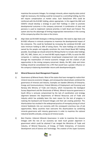 maximise the economic linkages. For strategic minerals, where majority state control
might be necessary, this holding could be increased to a controlling holding, but this
will   require   compensation   at   market   value.  Such   State/Union   SPVs   could   be
reinforced with the B‐B BEE holding, where appropriate. In this regard the ANC and
COSATU should develop a strategy to pool their holdings in order to promote
developmental outcomes in the company concerned. A combination of state and
pensions is used to implement national priorities in both Brazil and Finland. This
system also has the advantage of limiting inappropriate interventions in the running
of the company by either the state or the Unions.  
8) Align State and B‐B BEE Strategies in Mining Companies: We need to align State and
B‐B BEE influence in minerals companies to maximize the developmental impact of
the enterprise. This could be facilitated by increasing the combined B‐B BEE  and
state minimum holding to 30% of voting shares. The state holdings are ultimately
owned by the people and arguably constitute the most  Broad Based  BEE holding
possible. Accordingly we should amend the Mining Charter to include state holdings
(IDC, PIC, SMC, Eskom, etc.) in new B‐B BEE equity targets of 30%, to assist the BEE
companies in realising  comprehensive  broad‐based empowerment (job creation)
through the maximisation of mineral economic linkages and the creation of job
opportunities in the mining company concerned. Ideally, the BEE, state and Union
holdings should be consolidated into a SPV that would have a greater influence on
the company in balancing shareholder returns with developmental goals.
2.2 Mineral Resources Asset Management Proposals
1) Governance of Mineral Assets: Most of the states that have managed to realise their
mineral resources economic linkages, and consequently industrialised, combined the
governance of minerals and industry. Examples are Sweden (Ministry of Enterprise,
Energy and Communications), Finland (Ministry of Employment and Economy) and
Norway (the Ministry of Trade and Industry, which incorporates the Geological
Survey Department and the Directorate of Mines). Mineral resources governance in
South Africa is seriously compromised by the lack of coordination and strategy
alignment   between   the   Departments   of   Mineral   Resources   and   of   Trade   and
Industry which has probably been the main reason for the lack of progress in
realising the backward and forward linkages and their job creating potential. This
disarticulation has resulted in the widespread practice of monopoly pricing of critical
mineral feedstocks into our economy with the consequent enormous loss of job
opportunities.  Many countries have overcome this disarticulation  by combining
minerals governance with industry governance in order to maximise the national
industrial benefits and jobs, arising out of mineral assets. 
2) Best Practice‐ Coherent Minerals Governance:  In order to maximise the resource
linkages   with   the   rest   of   our   economy   we   need   much   greater   alignment   in
government which could be attained if we merged the Ministries of Trade and
Industry,   of   Mineral   Resources,   of   Energy,   of   Public   Enterprises,   of   Economic
Development and of Science and Technology. The creation of this Super Economic
30
 