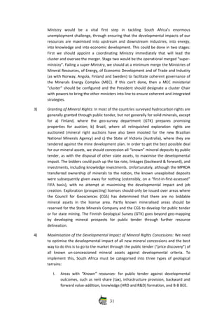 Ministry   would   be   a   vital   first   step   in   tackling   South   Africa’s   enormous
unemployment challenge, through ensuring that the developmental impacts of our
resources are maximised into upstream and downstream industries, into energy,
into knowledge and into economic development. This could be done in two stages:
First we should appoint a coordinating Ministry immediately that will lead the
cluster and oversee the merger. Stage two would be the operational merged “super‐
ministry”. Failing a super‐Ministry, we should at a minimum merge the Ministries of
Mineral Resources, of Energy, of Economic Development and of Trade and Industry
(as with Norway, Angola, Finland and Sweden) to facilitate coherent governance of
the Minerals Energy Complex (MEC).  If this can’t done, then a MEC ministerial
“cluster” should be configured and the President should designate a cluster Chair
with powers to bring the other ministers into line to ensure coherent and integrated
strategies.
3) Granting of Mineral Rights: In most of the countries surveyed hydrocarbon rights are
generally granted through public tender, but not generally for solid minerals, except
for   a)   Finland,   where   the   geo‐survey   department   (GTK)   prepares   promising
properties   for   auction;   b)   Brazil,   where  all   relinquished   exploration   rights   are
auctioned (mineral right auctions have also been mooted for the new Brazilian
National Minerals Agency) and c) the State of Victoria (Australia), where they are
tendered against the mine development plan. In order to get the best possible deal
for our mineral assets, we should concession all “known” mineral deposits by public
tender, as with the disposal of other state assets, to maximise the developmental
impact. The bidders could push up the tax rate, linkages (backward & forward), and
investments, including knowledge investments. Unfortunately, although the MPRDA
transferred ownership of minerals to the nation, the known unexploited deposits
were subsequently given away for nothing (ostensibly, on a “first‐in‐first‐assessed”
FIFA basis), with no attempt  at maximising the developmental impact and job
creation. Exploration (prospecting) licenses should only be issued over areas where
the   Council   for  Geosciences   (CGS)   has   determined  that  there   are  no   biddable
mineral   assets   in   the   license   area.   Partly   known   mineralised   areas   should   be
reserved for the State Minerals Company and the CGS to develop for public tender
or for state mining. The Finnish Geological Survey (GTK) goes beyond geo‐mapping
by   developing   mineral   prospects   for   public   tender   through   further   resource
delineation.
4) Maximisation of the Developmental Impact of Mineral Rights Concessions: We need
to optimise the developmental impact of all new mineral concessions and the best
way to do this is to go to the market through the public tender (“price discovery”) of
all   known   un‐concessioned   mineral   assets   against   developmental   criteria.   To
implement this, South Africa must be categorised into three types of geological
terrains:
I. Areas with  “Known” resources‐ for public tender against developmental
outcomes, such as rent share (tax), infrastructure provision, backward and
forward value‐addition, knowledge (HRD and R&D) formation, and B‐B BEE.
31
 