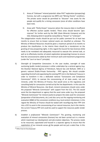 II. Areas of “Unknown” mineral potential‐ allow FIFA32
 exploration (prospecting)
licences, but with a progressive tax (RRT) and “Mining Charter” conditions.
The private sector would be permitted to “discover” new assets for the
people and qualify for a mining concession (once all other conditions have
been met).
III. Areas with “Partly Known” resources where the resource data is insufficient
for  effective   auction  (public  tender).   These areas   should  become   “geo‐
reserves” for further work by the SMC (State Minerals Company) and the
CGS, following which it would be reclassified as “Known” or “Unknown”.
The categorisation  results should be put out for public comment for at least two
months to ensure that no known national assets are classified as unknown. The
Ministry of Mineral Resources should be given a maximum period of six months to
produce the classification. In the interim there should be a moratorium on the
granting of new prospecting rights. In this regard the Council for Geo‐Sciences (CGS)
needs to be mandated and adequately resourced to execute this seminal task, as
well as to effectively monitor all extant exploration (prospecting) licenses to ensure
that the concessionaires abide by their minimum work and investment programmes
(under the “use it or lose it” principle).
5) Oversight   of   Competitive   Concessions:  In   the   case   studies,   oversight   of   state
auctioning (public tender) processes is either undertaken by a sectoral agency (e.g.
the Brazilian National Agency of Petroleum, Natural Gas and Biofuels: ANP) or a
generic   national  (Public‐Private  Partnership  ‐ PPP)  agency. We should consider
expanding the brief and capacitating the existing PPP Unit in the National Treasury in
order   to   transform   it   into   a   dedicated   national   “Concessions   and   Compliance
Commission”   (CCC),   to   oversee   the   concessioning   of   all   state   assets,   not   just
minerals, under the Ministry of Finance, that would serve as the regulatory and
consulting body for concessions carried out by the line departments‐ in this case the
Ministry of Mineral Resources. Like Brazil, mineral concessions should come under
the proposed “Minerals Commission” with support from the CCC. The CCC would
assist the line department or agency that the asset came under (e.g. the proposed
“Minerals Commission” for mineral assets) to prepare the state asset for concession
(preparation of bid documents, etc.) and also carry out the ongoing monitoring and
evaluation (M&E) of the concession conditions (e.g. local content milestones). In this
regard the Ministry of Finance should be tasked with reconfiguring their PPP Unit
into a CCC to assist in the concessioning of our natural resources, but in the interim,
the current Treasury PPP Unit could be used to support the resources public tender
process.
6) Establish   a   professional   “Minerals   Commission”:  The   granting,   monitoring   and
evaluation of mineral concessions (licenses) has not been carried out in a manner
which maximised our development and job‐creation objectives. The process needs
to be resourced, capacitated and housed in a separate agency to ensure that the
exploitation of our minerals serves all the people and not just a select few. In this
32
 FIFA: First‐In‐First‐Assessed
32
 