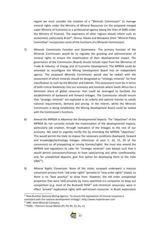 regard we must consider the  creation of a “Minerals  Commission”  to manage
mineral rights under the Ministry of Mineral Resources (or the proposed merged
super Ministry of Economy) as a professional agency (along the lines of SARS under
the Ministry of Finance). The experience of other regions should inform such an
assessment, particularly Brazil33
, Ghana, Alaska and Botswana (their “Mineral Policy
Committee” incorporates some of the functions of a Minerals Commission). 
7) Minerals   Commission   Function   and   Governance:  The   primary   function   of   the
Minerals  Commission would  be  to regulate  the granting  and administration  of
mineral  rights  to  ensure  the maximisation  of their  developmental  impact.  The
governance of the Commission (Board) should include input from the Ministries of
Trade & Industry, of Energy and of Economic Development. The MPRDA could be
amended   to   reconfigure   the   Mining   Development   Board   into   an   independent
agency.  The   proposed   Minerals   Commission   would   also   be   tasked   with   the
assessment of which minerals should be designated as “strategic minerals” for final
classification as such by the Minister and Cabinet. This assessment must be in terms
of both critical feedstocks into our economy and minerals where South Africa has a
dominant   share   of   global   resources   that   could   be   leveraged   to   facilitate   the
establishment of backward and forward linkages. The Commission should ensure
that “strategic minerals” are exploited in an orderly and optimal manner to satisfy
national requirements, demand and pricing. In the interim, whilst the Minerals
Commission is being established, the Mining Development Board could be tasked
with the Commission’s functions. 
8) Amend the MPRDA to Maximise the Developmental Impacts: The “objectives” of the
MPRDA do not currently include the maximisation of the developmental impacts,
particularly job creation, through realisation of the linkages to the rest of our
economy. We need to urgently rectify this by amending the MPRDA “objectives”.
This would permit the state to impose the necessary conditions (backward, forward
and   knowledge/technology   linkages   milestones   at   year   5,   10,   15,   20   of   the
concession) on all prospecting or mining licenses/rights. We must also amend the
MPRDA and regulations to cater for “strategic minerals” (see below) such that it
would permit concessions/licenses to have sales/pricing and other conditionality;
and, for unexploited deposits, give first option for developing them to the state
(SMC34
). 
9) Mineral   Rights   Conversion:  None   of   the   states   surveyed   underwent   a   massive
conversion process from “old order rights” (private) to “new order rights” (state), so
there is no “best practice” to draw from. However, the old order unexploited
properties that were held privately by many apartheid era companies to keep out
competition (e.g. most of the Bushveld PGM35
  and chromium resources), were in
effect “private” exploration rights with well‐known resources. In Brazil, exploration
33
 New Brazilian National Mining Agency‐ “to ensure the exploitation of mineral resources is
consistent with the national development strategy”, http://www.mayerbrown.com
34
 SMC: State Minerals Company
35
 PGMs – Platinum Group Metals (Pt, Pd, Rh, Os, Ru, Ir)
33
 