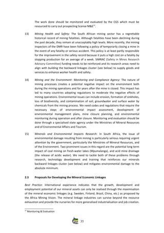 The work done should be monitored and evaluated by the CGS which must be
resourced to carry out prospecting license M&E37
.
13) Mining   Health   and   Safety:  The   South   African   mining   sector   has   a   regrettable
historical record of mining fatalities. Although fatalities have been declining during
the past decade, they remain at unacceptably high levels. More recently, the mining
inspectors of the DMR have been following a policy of temporarily closing a mine in
the event of any fatality or serious accident. This policy is at least partly responsible
for the improvement in the safety record because it puts a high cost on a fatality by
stopping production for an average of a week. SIMRAC (Safety in Mines Research
Advisory Committee) funding needs to be reinforced and its research areas need to
align with building the backward linkages cluster (see below) to supply goods and
services to enhance worker health and safety. 
14) Mining and the Environment‐ Monitoring and Compliance Agency:  The nature of
mining processes creates a potential negative impact on the environment both
during the mining operations and for years after the mine is closed. This impact has
led to many countries adopting regulations to moderate the negative effects of
mining operations. Environmental issues can include erosion, formation of sinkholes,
loss of biodiversity, and contamination of soil, groundwater and surface water by
chemicals from the mining process. We need codes and regulations that require the
necessary   steps   of   environmental   impact   assessment,   development   of
environmental   management   plans,   mine   closure   planning,   and   environmental
monitoring during operation and after closure. Monitoring and evaluation should be
done through a specialised state agency under the Ministries of Mineral Resources
and of Environmental Affairs and Tourism.
15) Minerals   and   Environmental   Impacts   Research:   In   South   Africa,   the   issue   of
environmental damage resulting from mining is particularly serious requiring urgent
attention by the government, particularly the Ministries of Mineral Resources, and
of the Environment. Two prominent issues in this regard are the potential long term
impact of coal mining on fresh‐water lakes (Mpumalanga), and acid mine drainage
(the release of acidic water). We need to tackle both of these problems through
research,   technology   development   and   training   that   reinforces   our   minerals
backward linkages cluster (see below) and mitigates environmental damage to the
absolute minimum.
2.3 Proposals for Developing the Mineral Economic Linkages
Best   Practice:  International   experience   indicates   that   the   growth,   development   and
employment potential of our mineral assets can only be realised through the maximisation
of the mineral economic linkages (e.g. Sweden, Finland, Brazil, China, etc.) as proposed by
the Africa Mining Vision. The mineral linkage industries can survive beyond the resource
exhaustion and provide the nurseries for more generalised industrialisation and job creation.
37
 Monitoring & Evaluation
35
 