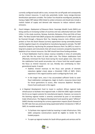currently configured would add to costs, increase the cut‐off grade and consequently
sterilise mineral resources. It could also potentially render many energy‐intensive
beneficiation operations unviable. The Carbon Tax should be reconfigured, possibly by
having a higher RRT (above 50%) linked to carbon emissions and should also include a
realistic basket of supply and demand  side measures to reduce national carbon
emissions. 
6) Fiscal Linkages‐ Deployment of Resource Rents: Sovereign Wealth Funds (SWFs) are
being used by an increasing number of countries and now collectively hold over USD4
trillion. In the study countries, Norway, Australia, Botswana, China and Chile all have
SWFs. The New Growth Path (NGP) proposes the establishment of a SWF which could
be financed through a Resource Rent Tax. Keeping resource rents offshore would
protect us from the Dutch Disease (currency appreciation during commodity booms)
and the negative impact of a strong Rand on manufacturing exports and jobs. The SWF
should be funded by ring‐fencing the proposed Resource Rent Tax (RRT) to invest in
long‐term projects and instruments that will ensure economic prosperity beyond the
depletion of our mineral resources. Our SWF should have three funding windows:
• A Fiscal Stabilisation Fund to reduce revenue instability in times of commodity
price falls like the recent US toxic debt crisis. The Chilean stabilisation fund
effectively minimised the fiscal shock during the recent global crisis. Over time
the stabilisation fund would accumulate into a future fund that would support
the   fiscus   as   mineral  resources   ran  out,  thereby   also  contributing   to  inter‐
generational equity. It would:
Stabilise   mineral   revenues   to   the   fiscus   over   periods   of   dramatic
reductions   (global   crises)   above   a   threshold   (~30%   of   SWF).   Chile’s
experience in this regard could be used in configuring the Fund;  and
In the longer term, once it has accumulated sufficient funds to cover
fiscal stabilisation contingencies, begin to build a resources future fund
for future generations to access, after resources depletion. Norway’s
Future Fund could assist in this regard.
• A   Regional   Development   Fund  to   invest   in   southern   African   regional   trade
infrastructure to facilitate intra‐regional trade. In 2010 the SADC region overtook
the EU as our largest customer for manufactured exports. However, our access to
the booming regional market is severely constrained by poor or non‐existent
trade infrastructure. The Regional Development Fund would be spent “offshore”
(SADC) thereby neutralising the currency appreciation impacts (Dutch Disease) of
the RRT take that was previously being expatriated before introduction (~30% of
SWF). Its mandate would be:
To facilitate inter‐regional trade by investing in trade infrastructure. Only
SADC   companies   (construction)   would   be   eligible   to   tender   for   the
funded projects.
To open up regional markets for South African goods and services and for
38
 