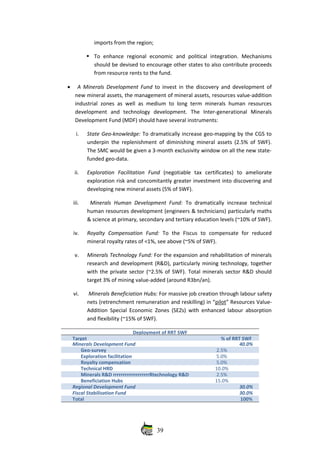 imports from the region;
To   enhance   regional   economic   and   political   integration.   Mechanisms
should be devised to encourage other states to also contribute proceeds
from resource rents to the fund.
• A Minerals Development Fund  to invest in the discovery and development of
new mineral assets, the management of mineral assets, resources value‐addition
industrial  zones as well as medium to long term minerals human resources
development   and   technology   development.  The   Inter‐generational   Minerals
Development Fund (MDF) should have several instruments:
i. State Geo‐knowledge: To dramatically increase geo‐mapping by the CGS to
underpin the replenishment of diminishing mineral assets (2.5% of SWF).
The SMC would be given a 3‐month exclusivity window on all the new state‐
funded geo‐data.
ii. Exploration   Facilitation   Fund  (negotiable   tax   certificates)   to   ameliorate
exploration risk and concomitantly greater investment into discovering and
developing new mineral assets (5% of SWF).
iii.   Minerals Human Development Fund:  To dramatically increase technical
human resources development (engineers & technicians) particularly maths
& science at primary, secondary and tertiary education levels (~10% of SWF).
iv. Royalty   Compensation   Fund:  To   the   Fiscus   to   compensate   for   reduced
mineral royalty rates of <1%, see above (~5% of SWF).
v. Minerals Technology Fund: For the expansion and rehabilitation of minerals
research and development (R&D), particularly mining technology, together
with the private sector (~2.5% of SWF). Total minerals sector R&D should
target 3% of mining value‐added (around R3bn/an).
vi.  Minerals Beneficiation Hubs: For massive job creation through labour safety
nets (retrenchment remuneration and reskilling) in “pilot” Resources Value‐
Addition Special Economic Zones (SEZs) with enhanced labour absorption
and flexibility (~15% of SWF).
Deployment of RRT SWF
Target  % of RRT SWF
Minerals Development Fund 40.0%
Geo‐survey 2.5%  
Exploration facilitation 5.0%
Royalty compensation 5.0%  
Technical HRD 10.0%
Minerals R&D rrrrrrrrrrrrrrrrrrrRtechnology R&D 2.5%  
Beneficiation Hubs 15.0%
Regional Development Fund  30.0%
Fiscal Stabilisation Fund 30.0%
Total 100%
39
 