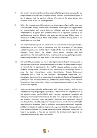 7) Our country has a long and innovative history of utilising mineral resources for our
people’s needs that pre‐dates European colonial conquest by thousands of years. In
fact  it  appears  that  the   earliest  evidence   of  mining   in  the  world  comes  from
southern Africa, by the San hunter‐gatherers.
8) Before the European colonial invasions minerals were generally mined for local uses,
such as clays for pottery, iron for hoes, arrow heads and assegais and copper and tin
for   ornamentation   and   vessels.   However,   although   gold   was   mined   for   local
ornamentation, it appears that southern Africa was a significant supplier to the
world economy between 600 and 1000 years ago, via the east African island city
states (such as Mocambique, Kilwa, and Zanzibar) and Dhow trading boats to the
Middle East and on to Asia.
9) The colonial “discovery” of our substantial and varied mineral resources led to a
ratcheting‐up   of   the   influx   of   Europeans   and   the   destruction   of   pre‐colonial
economic systems, due to the massive needs of the new mining companies for
abundant   cheap   labour.   The   migrant   labour   system   combined   with   land
appropriation, the reserves/Bantustans, pass laws and rigorous policing provided a
cheap supply of labour and huge profits to the mining companies.
10) But white Afrikaner capital was not in total alignment with English mining capital, so
the apartheid state made many interventions to increase the developmental impact
of   minerals   for   its   constituency   (the   “volk”)   including   policies   to   grow   white
Afrikaner mining capital (affirmative action, particularly in coal mining), policies to
grow   the   state   mineral‐based   sectors   (beneficiation)   through   State‐owned
Enterprises   (SOEs)   such   as   the   Industrial   Development   Corporation   (IDC‐
phosphates, aluminium, ferro‐alloys), Iscor (iron and steel), Sasol and Mossgas (coal/
gas to liquid fuels and petro‐chemicals), and Eskom (coal to energy). There are many
lessons from their interventions that we must assess dispassionately, to see if they
could serve our people.
11) South Africa is exceptionally well‐endowed with mineral resources and has been
called the country of “geological superlatives”. These include the largest reserves of
the   platinum   group   metals  (PGMs),   gold,  chromite,   manganese,   vanadium   and
refractory minerals (alumina‐silicates). We also have large resources of coal, iron
ore, titanium, zirconium, nickel, vermiculite, phosphate and many other minerals
(see Table below). At 2009 production rates our reserves for all minerals will last for
several hundred years (see Table), if no further resources are delineated, except for
gold (terminal decline), lead and zirconium (heavy mineral sands). However, the core
issue relates to how we use this exceptional but finite endowment to improve the
lives of our people, or how do we  maximise the developmental impact of our
substantial mineral assets whilst still extant!
4
 