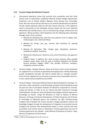 2.3.2 Forward Linkages (beneficiation) Proposals 
1) International experience shows that countries that successfully used their finite
mineral asset to industrialise, established effective forward linkages (downstream
industries), such as Finland, Sweden, Malaysia, China, Norway and, increasingly,
Brazil. We must ensure that we add value to our minerals (beneficiation) to optimise
the job creation potential, whilst we still have mineral resources. In this regard we
need to concentrate on the feedstocks (mineral inputs) into the most important
downstream job creating sectors, such as manufacturing, energy, infrastructure and
agriculture. Mining provides critical feedstocks into the following labour‐absorbing
strategic sectors of our economy:
• Minerals for Manufacturing: steel (iron ore), polymers (coal or oil/gas), base
metals (copper, zinc, nickel and others); 
• Minerals   for   Energy:  coal,   gas,   uranium   (also   limestone   for   washing
emissions); 
• Minerals   for   Agriculture:  NPK‐   nitrogen   (gas),   phosphates,   potassium,
conditioners (sulphur, limestone); 
• Minerals for Infrastructure: Steel (iron ore), cement (limestone, coal, gypsum),
copper. 
• Producer Power:  In addition, SA’s share of some resources offers possible
producer power which could be used to facilitate backward and forward
mineral   economic   linkages:   PGMs43
  and,   possibly,   chromium,   vanadium,
manganese, alumina‐silicates. 
2) Forward Linkages‐ Strategic Minerals: Nearly all of these critical mineral feedstocks
are supplied into our economy at exploitative (monopoly) prices‐ thereby destroying
growth, development and jobs.  We need to classify them as “strategic minerals”
which must be supplied into our economy at cost plus prices (reasonable return) or,
at most, export parity (competitive) prices (EPP). 
3) Forward Linkages‐ Harmonised National Resource‐Based Development Strategy: It is
clear that a major contributor to job destroying monopoly mineral feedstock pricing
has been the lack of articulation between the Ministries responsible for minerals,
energy and industry. In order to use our mineral and other resources to leverage
industrialisation and jobs we need coordinated and strategic economic governance:
Accordingly   we   should     merge   the   Ministries   of   Trade   &   Industry,   of   Mineral
Resources, of Energy, of Economic Development, of Public Enterprises and of Science
&   Technology   to   effectively   govern   and   transform   the   MEC   (minerals‐energy
complex) and to facilitate the mineral economic linkages (backward, forward and
knowledge linkages) through the development of integrated cross‐sectoral mineral
strategies that maximise their developmental impact. In most countries that have
successfully used mineral assets to industrialise, minerals governance was part of
economic governance (e.g. Sweden – under Ministry of Enterprise or Finland – under
Ministry of Employment and Economy). 
43
 PGMs – Platinum Group Metals (Pt, Pd, Rh, Os, Ru, Ir)
40
 