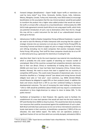 4) Forward Linkages (beneficiation) – Export Tariffs:  Export tariffs or restrictions are
used by many states44
  (e.g. China, Venezuela,  Zambia, Russia, India, Indonesia,
Mexico, Mongolia, Canada, Turkey and, historically, most OECD states) to encourage
beneficiation on the assumption that the raw mineral producer would be persuaded
to transform the product into a higher value added product that would not attract
the tariff, or at least offer a discount to a local beneficiator. Unfortunately the 1999
SA‐EU trade agreement commits South Africa to not using export tariffs, which limits
any potential introduction of such a tax to destinations other than the EU, though
this may still be a useful instrument for the bulk of our unbeneficiated minerals
which go to the East.
5) Infrastructure Tariffs to Realise Competitive Pricing of Mineral Feedstocks: In general
we need to task the Ministry of Public Enterprises with ensuring that the supply of
strategic minerals into our economy is at cost plus or Export Parity Pricing (EPP), by
instructing Transnet and Eskom to apply rail, port or energy surcharges to all mining
and refining (including  iron & steel) companies that practice monopoly (Import
Parity Pricing ‐IPP) pricing. Their tariff for these companies should also be at an IPP
or alternative price (e.g. a generator for electricity or trucking for rail).
6) Jobs from Steel: Steel is by far the most important raw material into manufacturing
which is probably the only sector capable of absorbing our massive number of
unemployed. Most of the countries surveyed had competitive domestic steel prices
due to their size (Brazil, China) or membership of trading blocs (EU, Mercosur,
ASEAN) and most have or have had State Steel Companies (China, Finland, Brazil,
Sweden, Norway). We need to ensure that steel is supplied into our economy at
competitive (EPP) prices. This could create thousands of downstream jobs. Iron ore
should be classified as a “strategic mineral” (see above) and mining licenses should
obligate local sales at “cost plus”. Local customers, e.g. AMSA (Arcelor‐Mittal),
should likewise be obligated to apply EPPs on their products (steel). In addition the
State and Unions should form a SPV to use their combined holding to champion
developmental outcomes. The cost of increasing the state holding in Kumba from
~13% to >50% would be prohibitive (about R15bn) and may require a constitutional
amendment to force Anglo‐American to reduce its share to below 50%, “in the
public interest”.
7) Facilitation of Competition in Steel Products:  We urgently need to facilitate the
establishment of a new steel operator that would sell steel into the local market at
EPP (and thereby force AMSA to drop its prices). This would be best done by locating
iron resources that could be concessioned against the establishment of such a plant.
Both Brazil and India have used access to iron ore to force international customers to
locate steel plants in their countries, to beneficiate a proportion (~20%?) of the ore
allocated,   into   steel   before   export.  The   Kathu   iron   ore   operations   produce   a
significant fraction of iron ore fines which are currently dumped, estimated at 200 to
44
 Price A, & Nance S. 2009: “Export Barriers and Global Trade in Raw Materials:  The Steel Industry
Experience” OECD, 2009
41
 