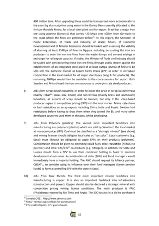 400 million tons. After upgrading these could be transported more economically to
the coast by slurry pipeline using water in the Gariep Dam currently allocated to the
Nelson Mandela Metro, for a local steel plant and for export. Brazil has a major iron
ore slurry pipeline (Samarco) that carries ~20 Mtpa over 400km from Germano to
the coast where the fines are pelletised before45
. In this regard, the Ministers of
Public   Enterprises,   of   Trade   and   Industry,   of   Water   Affairs,   of   Economic
Development and of Mineral Resources should be tasked with assessing the viability
of slurrying at least 25Mtpa of fines to Ngqura, including persuading the iron ore
producers to cede the iron ore fines from the waste dumps and current arisings in
exchange for rail export capacity. If viable, the Minister of Trade and Industry should
be tasked with concessioning these iron ore fines, through public tender against the
establishment of an integrated steel plant of at least 3Mtpa (5Mtpa of fines) to be
sold into the domestic market at Export Parity Prices (EPP) in order to introduce
competition in the local market for all major steel types (long & flat products). The
remaining 20Mtpa would then be available to the concessionaire for export. Both
Sweden and Finland used the iron ore resources to underpin state steel producers.
8) Jobs from Scrap‐based Industries: In order to lower the price of scrap‐based ferrous
(mainly rebar46
: Scaw, Dav, CISCO) and non‐ferrous (mainly brass and aluminium)
industries,   all  exports   of   scrap  should  be   banned,   but   only   if  the   scrap‐based
producers agree to competitive pricing (EPP) into the local market. Many states have
or had restrictions on scrap exports including China, India and Russia. Sweden had
restrictions before having to drop them when they joined the EU and many other
developed countries used them in the past, whilst developing.
9) Jobs   from   Polymers   (plastics):  The   second   most   important   feedstock   into
manufacturing are polymers (plastics) which are sold by Sasol into the local market
at monopoly prices (IPP). Coal must be classified as a “strategic mineral” (see above)
and mining licenses should obligate local sales at “cost plus”. Local customers (e.g.
Sasol)  must   likewise   be  obligated  to   apply  EPPs   on   their   products   (polymers).
Consideration should be given to extending liquid fuels price regulation (NERSA) to
polymers and other CTL/GTL47
 co‐products (e.g. nitrogen). In addition the State and
Unions should form a SPV to use their combined holding in Sasol to promote
developmental outcomes. A combination of state (26%) and Fund managers would
immediately have a majority holding. The ANC should request its Alliance partner,
COSATU, to consider using its influence over their fund managers (Union pension
funds) to form a controlling SPV with the state in Sasol. 
10) Jobs   from   Base   Metals:  The   third   most   important   mineral   feedstock   into
manufacturing   is   copper.   It   is   also   an   important   feedstock   into   infrastructure
(construction and power). Copper should also be declared a strategic mineral with
competitive   pricing   mining   license   conditions.   The   main   producer   is   PMC
(Phalaborwa) owned by Rio Tinto and Anglo. The IDC has put in a bid to purchase it
45
 Samarco 2011: http://www.samarco.com
46
 Rebar‐ reinforcing steel bar (for construction)
47
 CTL: coal to liquids; GTL: gas to liquids
42
 