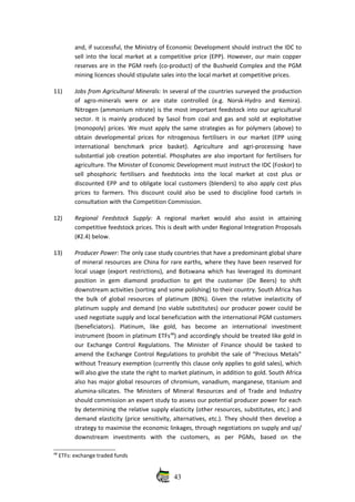 and, if successful, the Ministry of Economic Development should instruct the IDC to
sell into the local market at a competitive price (EPP). However, our main copper
reserves are in the PGM reefs (co‐product) of the Bushveld Complex and the PGM
mining licences should stipulate sales into the local market at competitive prices.
11) Jobs from Agricultural Minerals: In several of the countries surveyed the production
of   agro‐minerals   were   or   are   state   controlled   (e.g.   Norsk‐Hydro   and   Kemira).
Nitrogen (ammonium nitrate) is the most important feedstock into our agricultural
sector. It is mainly produced by Sasol from coal and gas and sold at exploitative
(monopoly) prices. We must apply the same strategies as for polymers (above) to
obtain developmental prices for nitrogenous fertilisers in our market (EPP using
international   benchmark   price   basket).   Agriculture   and   agri‐processing   have
substantial job creation potential. Phosphates are also important for fertilisers for
agriculture. The Minister of Economic Development must instruct the IDC (Foskor) to
sell phosphoric  fertilisers  and feedstocks   into  the  local market at  cost  plus  or
discounted EPP and to obligate local customers (blenders) to also apply cost plus
prices to farmers. This discount could also be used to discipline food cartels in
consultation with the Competition Commission.
12) Regional   Feedstock  Supply:  A   regional   market   would   also   assist   in   attaining
competitive feedstock prices. This is dealt with under Regional Integration Proposals
(#2.4) below.
13) Producer Power: The only case study countries that have a predominant global share
of mineral resources are China for rare earths, where they have been reserved for
local usage (export restrictions), and Botswana which has leveraged its dominant
position   in   gem   diamond   production   to   get   the   customer   (De   Beers)   to   shift
downstream activities (sorting and some polishing) to their country. South Africa has
the bulk of global resources of platinum (80%). Given the relative inelasticity of
platinum supply and demand (no viable substitutes) our producer power could be
used negotiate supply and local beneficiation with the international PGM customers
(beneficiators).   Platinum,   like   gold,   has   become   an   international   investment
instrument (boom in platinum ETFs48
) and accordingly should be treated like gold in
our Exchange Control Regulations. The Minister of Finance should be tasked to
amend the Exchange Control Regulations to prohibit the sale of “Precious Metals”
without Treasury exemption (currently this clause only applies to gold sales), which
will also give the state the right to market platinum, in addition to gold. South Africa
also has major global resources of chromium, vanadium, manganese, titanium and
alumina‐silicates. The Ministers of Mineral Resources and of Trade and Industry
should commission an expert study to assess our potential producer power for each
by determining the relative supply elasticity (other resources, substitutes, etc.) and
demand elasticity (price sensitivity, alternatives, etc.). They should then develop a
strategy to maximise the economic linkages, through negotiations on supply and up/
downstream   investments   with   the   customers,   as   per   PGMs,   based   on   the
48
 ETFs: exchange traded funds
43
 