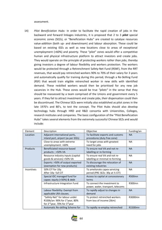 assessment. 
14) Pilot Beneficiation Hubs:  In order to facilitate the rapid creation of jobs in the
backward and forward linkages industries, it is proposed that 2 to 3  pilot  special
economic zones (SEZs), or “Beneficiation Hubs” are created to catalyse resources
value‐addition (both up‐ and downstream) and labour absorption. These could be
based  on existing  IDZs as well as new  locations  close to  areas of  exceptional
unemployment (>60%) and poverty. These “pilot” zones would offer a competitive
human and physical infrastructure platform to attract investors and create jobs.
They would operate on the principle of protecting workers rather than jobs, thereby
giving investors a degree of labour flexibility and workers protection. The workers
would be protected through a Retrenchment Safety‐Net Fund (RSNF), from the RRT
revenues, that would pay retrenched workers 90% to 70% of their salary for 3 years
and automatically qualify for training during this period, through a Re‐Skilling Fund
(RSF)   that   would   train   eligible   retrenched   worker   in   new   skills   with   identified
demand.   These   reskilled   workers   would   then   be   prioritised   for   any   new   job
vacancies in the Hub. These zones would be true  “pilots”  in the sense that they
should be reassessed by a team comprised of the Unions and government every 5
years. If they fail to attract investment and create jobs, their dispensation could then
be discontinued. The Chinese SEZs were initially also established as pilot zones in the
late 1970’s and 80’s, to test the concept.  The Pilot Hubs should  also  develop
technology   hubs   through   HRD   and   R&D   consortia   with   Universities,   Colleges,
research institutes and companies. The basic configuration of the “Pilot Beneficiation
Hubs” takes several elements from the extremely successful Chinese SEZs and would
include:
Element Description Objective Funding/an
Location  Adjacent international ports,
inland port, airport (as per IDZs)
To facilitate exports and customs
procedures (duty free zone)
NA
Close to areas with extreme
unemployment: >60%
To target areas with greatest
need for jobs
NA
Products  Beneficiated resource‐based
products : >50% VA
To ensure real VA and not re‐
labelling or re‐forming
NA
Resource industry inputs (capital
goods & services) >50% VA
To ensure real VA and not re‐
labelling or minimal re‐forming
NA
Exports: >50% of output exported
(exemption for new products)
To discourage the relocation of
existing industries 
NA
Incentives  50% CIT for 10y. 
After 10y‐ full CIT 
To ameliorate capex servicing
period (PRC SEZs: 30y at ½ CIT)
NA
Special IDC managed fund for
capex: equity (<50%) & debt
Access to capital at concessionary
terms
R500mn
Infrastructure Integration Fund  To connect the investment to
power, water, transport, telecoms
R300mn
Labour flexibility: Exempt from
applicable LRA clauses.
To rapidly adjust to changes in
demand
NA
“Safety‐Net” for labour under
R100k/an: 90% for 1st
year, 80%
for 2nd
year, 70% for 3rd
year
To protect retrenched workers
from loss of income (36m)
R3000mn
Automatic Re‐skilling Scheme for To rapidly re‐employ retrenched R1500mn
44
 