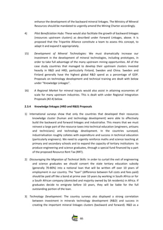 enhance the development of the backward mineral linkages. The Ministry of Mineral
Resources should be mandated to urgently amend the Mining Charter accordingly. 
4) Pilot Beneficiation Hubs: These would also facilitate the growth of backward linkages
(resources upstream clusters) as described under Forward Linkages, above. It is
proposed that the Tripartite Alliance constitute a team to assess this concept, to
adapt it and expand it appropriately.
15) Development   of   Mineral   Technologies:  We   must   dramatically   increase   our
investment in the development of mineral technologies, including prototypes, in
order to take full advantage of the many upstream mining opportunities. All of the
case study countries that managed to develop their upstream clusters invested
heavily in R&D and HRD, particularly Finland, Sweden and  China. Sweden  and
Finland  generally have the highest global R&D spend as a percentage of GDP.
Proposals on technology development and technical training are dealt with below
under “Knowledge Linkages”. 
16) A Regional  Market  for mineral inputs would also assist in attaining economies of
scale for many upstream industries. This is dealt with under Regional Integration
Proposals (#2.4) below.
2.3.4 Knowledge linkages (HRD and R&D) Proposals
1) International  surveys  show that  only  the  countries   that  developed  their  resources
knowledge cluster (human and technology development) were able to effectively
build the backward and forward linkages and industrialise. This means that we must
reinvest a large part of the resource taxes into technical education (engineers, artisans
and   technicians)   and   technology   development.   In   the   countries   surveyed,
industrialisation roughly collates with expenditure and success in technical education
(particularly engineers). We need to urgently reinforce maths and science teaching at
primary and secondary schools and to expand the capacity of tertiary institutions  to
produce engineering and science graduates, through a special fund financed by a part
of the proposed Resource Rent Tax (RRT).
2) Discouraging the Migration of Technical Skills: In order to curtail the exit of engineering
and   science   graduates   we   should  convert   the   state   tertiary   education   subsidy
(generally 70‐80%) into a notional loan that will be written off over 10 years of
employment in our country. The “loan” (difference between full costs and fees paid)
should be paid off like a bond at prime over 10 years by working in South Africa or for
a South African company (domiciled and majority owned by SA residents) in Africa. If
graduates   decide   to   emigrate   before   10   years,   they   will   be   liable   for   the   full
outstanding portion of the loan. 
3) Technology   Development:  The   country   surveys   also   displayed   a   strong   correlation
between   investment   in   minerals   technology   development   (R&D)   and   success   in
creating the important mineral linkages clusters (backward and forward). R&D as a
46
 