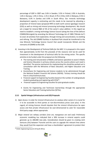 percentage of GDP in 2007 was 3.6% in Sweden, 3.5% in Finland, 2.0% in Australia,
1.6% in Norway, 1.4% in China, 1.1% in Brazil, 0.7% in Chile, 0.6% in Malaysia, 0.5% in
Botswana,   0.3%   in   Zambia   and   0.9%   in   South   Africa.  Our   minerals   technology
development capacity is contracting and this needs to be reversed by allocating a
proportion of mineral taxes (proposed RRT) to both earth science (geology) research
(CGS) as well as mining and mineral processing technology development. We should
set a target for mineral R&D of 3% of the sector’s value addition. In this regard we
need to establish a mining technology Science Council (along the lines of the defunct
COMRO/Miningtek) by amending the Mineral Technology Act of 1989 (“Mintek Act”)
to cover all activities from exploration, through mining and concentration, to smelting
and refining. The old COMRO facilities in Auckland Park should be transferred to the
new Minerals Technology Science Council that would incorporate Mintek and the
remnants of COMRO at the CSIR. 
4) Investing in the Development of Technical Skills for the MEC: It is proposed in this report
that approximately 12.5% from the proceeds of the resource rent tax be used for
investment in the development of technical skills for the mining sector. The specific
activities to be funded under this proposal are the following:
• The training and remuneration of Maths and Science specialists to assist in Maths
and Science Education in primary schools across the country where such need is
identified. The precise mechanism for implementing this should be worked out in
consultation with the Ministries of Basic Education, and Higher Education and
Training.
• Grants/loans for Engineering  and Science students to be administered through
the National Student Financial Aid Scheme (NSFAS). Tertiary training should be
free in critical technical areas.
• Financial support to Engineering Faculties based on the number of undergraduate
students graduating and registering with ECSA49
.
•  Financial support to Engineering Faculties for post‐graduate studies.
• Grants   for   Engineering   and   Technician   learnerships   through   the   appropriate
Sector Education and Training Authorities (SETAs).
2.3.5 Spatial linkages (infrastructure and LED) Proposals
1) Open Access: In order for mineral infrastructure to catalyse other sectors it is crucial for
it to be accessible to third parties at non‐discriminatory prices (cost plus). In this
regard, all mining licences should stipulate that the mineral infrastructure be open
access and that private infrastructure be over‐dimensioned to cater for reasonable
third party usage, where appropriate.
2) Major mineral ore railway corridors (iron ore, manganese ore and coal):  Preliminary
economic modelling  has indicated that a 30% increase in mineral exports could
generate up to 280,000 new jobs. Consideration should be given to creating Joint
Ventures (JVs) between Transnet and the users to upgrade the relevant lines where
they would fund the expansion and have a shareholders’ agreement to protect their
49
 ECSA: Engineering Council of South Africa
47
 