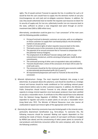 rights. The JV would contract Transnet to operate the line. A condition for such a JV
would be that the users would have to supply into the domestic market at cost plus
(iron/manganese ore and coal) and on‐obligate customers likewise. In addition, for
coal, they would collectively have to transfer the requisite coal resources to Eskom for
its security of supply and, for iron ore, collectively transfer iron ore resources back to
the   state,  sufficient   to  attract   a  new   integrated   steel plant  through  an   ore‐for‐
investment deal (500 to 1000 million tons). 
Alternatively, consideration could be given to a “user concession” of the main users
with the following possible conditions:
Pricing of ore/coal to domestic customers at cost plus, with an on‐obligation
on those customers to supply their coal‐based products into the domestic
market at cost plus prices;
Transfer of mineral rights of select requisite resources back to the state;
Third party access to the concession at non‐discriminatory terms;
The payment of an annual concession fee to Transnet to compensate it for
the potential revenue foregone;
The employment of all affected Transnet railway staff, with a 5 year
retrenchment moratorium, and the servicing of all pension, health & other
commitments;
The continued servicing of other users at equivalent rates and conditions;
Transnet should retain a share of the concession of at least 15% to cater for
small scale users;
The concession should be for the minimum period to give economic viability
at internationally benchmarked tariffs (10‐15 years?);
All improvements/expansions will revert to Transnet at the end of the
concession. 
3) Minerals   Infrastructure‐   Energy:  The   most  important   feedstock   into   energy   is   coal
(electricity). As proposed above (for polymers), coal should be classified as a strategic
mineral and licenses should be made conditional on first satisfying national power
needs (Eskom) before sales to other customers (exports). In addition, the Minister of
Public   Enterprises   should   instruct   Transnet   to   only   allocate   export   rail/terminal
capacity to energy mineral exporters once local power producers have been satisfied
at cost plus a reasonable return. A certificate to this effect would have to be obtained
from   the   National   Energy   Regulator   of   (NERSA).   The   brief   of   NERSA   should   be
expanded to regulate coal prices to power plants at cost plus a reasonable return
(Long  Bond plus  7%?).  The  Minister  of Mineral Resources  must  also reserve all
unallocated or lapsed coal mineral rights of the appropriate rank for Eskom. 
4) Electricity for Jobs: Electricity constraints have also limited growth in the minerals sector,
particularly   downstream   beneficiation   (e.g.   ferro‐alloys).   To   overcome   this,   the
following measures should be assessed: Making  coal exports  dependent  on first
satisfying the needs of Eskom, through a system of coal export certificates managed
by NERSA (see above) and the concessioning of select power plants to consortia of
coal producers and electricity consumers (often the same company), with, inter alia,
the following conditions:
48
 