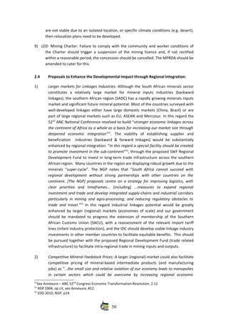 are not viable due to an isolated location, or specific climate conditions (e.g. desert),
then relocation plans need to be developed. 
9) LED‐ Mining Charter: Failure to comply with the community and worker conditions of
the Charter should trigger a suspension of the mining licence and, if not rectified
within a reasonable period, the concession should be cancelled. The MPRDA should be
amended to cater for this.
2.4 Proposals to Enhance the Developmental Impact through Regional Integration: 
1) Larger markets for Linkages Industries: Although the South African minerals sector
constitutes   a   relatively   large   market   for   mineral   inputs   industries   (backward
linkages), the southern African region (SADC) has a rapidly growing minerals inputs
market and significant future mineral potential. Most of the countries surveyed with
well‐developed linkages either have large domestic markets (China, Brazil) or are
part of large regional markets such as EU, ASEAN and Mercosur. In this regard the
52nd
 ANC National Conference resolved to build “stronger economic linkages across
the continent of Africa as a whole as a basis for increasing our market size through
deepened   economic   integration”51
.  The   viability   of   establishing   supplier   and
beneficiation     industries   (backward   &  forward  linkages)   would   be   substantially
enhanced by regional integration. “In this regard a special facility should be created
to promote investment in the sub‐continent”52
, through the proposed SWF Regional
Development Fund to invest in long‐term trade infrastructure across the southern
African region.  Many countries in the region are displaying robust growth due to the
minerals “super‐cycle”.  The NGP notes that “South Africa cannot succeed  with
regional   development   without   strong   partnerships   with   other   countries   on   the
continent. [The NGP] proposals centre on a strategy for improving logistics, with
clear   priorities   and   timeframes...  [including]  ...measures   to   expand   regional
investment and trade and develop integrated supply‐chains and industrial corridors
particularly in mining and agro‐processing; and reducing regulatory obstacles to
trade and travel.”53
  In this regard industrial linkages potential would be greatly
enhanced by larger (regional) markets (economies of scale) and our government
should be mandated to progress the extension of membership of the Southern
African Customs Union (SACU), with a reassessment of the relevant import tariff
lines (infant industry protection), and the IDC should develop viable linkage industry
investments in other member countries to facilitate equitable benefits.  This should
be pursued together with the proposed Regional Development Fund (trade related
infrastructure) to facilitate intra‐regional trade in mining inputs and outputs.
2) Competitive Mineral Feedstock Prices: A larger (regional) market could also facilitate
competitive pricing of mineral‐based intermediate  products  (and manufacturing
jobs) as “...the small size and relative isolation of our economy leads to monopolies
in   certain   sectors   which   could   be   overcome   by   increasing   regional   economic
51
See Annexure – ANC 52nd
 Congress Economic Transformation Resolution, 2.12
52
 RDP 2004, op cit, see Annexure, #12.
53
 EDD 2010, NGP, p14.
50
 