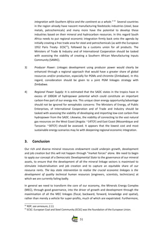 integration with Southern Africa and the continent as a whole.” 54
  Several countries
in the region already have nascent manufacturing feedstocks industries (steel, base
metals,   petrochemicals)   and   many   more   have   the   potential   to   develop   these
industries based on their mineral and hydrocarbon resources. In this regard South
Africa needs to put regional economic integration firmly back onto the agenda by
initially creating a free trade area for steel and petrochemicals (as with the European
1952  Paris  Treaty‐  ECSC55
), followed  by a customs  union  for  all products.  The
Ministers of Trade & Industry and of International Cooperation should be tasked
with assessing the viability of creating a Southern African Manufacturing Inputs
Community (SAMIC).
3) Producer Power:  Linkages development using producer power would clearly be
enhanced through a regional approach that would have a greater share of global
resources and/or production, especially for PGMs and chromite (Zimbabwe). In this
regard,   consideration   should   be   given   to   a   joint   PGM   linkages   strategy   with
Zimbabwe.
4) Regional Power Supply: It is estimated that the SADC states in the tropics have in
excess of 100GW of hydropower potential which could constitute an important
carbon‐free part of our energy mix. This unique clean energy opportunity/advantage
should not be ignored for xenophobic concerns: The Ministers of Energy, of Public
Enterprises,  of International   Cooperation and  of Trade  and  Industry  should  be
tasked with assessing the viability of developing and importing low‐cost carbon‐free
hydropower from the SADC. Likewise, the viability of connecting to the vast natural
gas resources on the West Coast (Angola: ~14TCF) and East Coast (Mozambique and
Tanzania: ~30TCF) should be assessed. It appears that the lowest cost and most
sustainable energy scenarios may lie with deepening regional economic integration. 
3. Conclusion
Our rich and diverse mineral resources  endowment could underpin growth, development
and job creation but this will not happen through “market forces” alone. We need to begin
to apply our concept of a Democratic Developmental State to the governance of our mineral
assets, to ensure that the development of all the mineral linkage sectors is maximised to
stimulate   industrialisation   and   job  creation   and   to   capture   an   equitable   share   of   our
resource rents.  The key state intervention to realise the crucial economic linkages is the
development of quality technical human resources  (engineers, scientists, technicians) at
which we are currently failing badly. 
In general we need to transform the core of our economy, the Minerals Energy Complex
(MEC), through good governance, into the driver of growth and development through the
maximisation of all the MEC linkages (fiscal, backward, forward, knowledge and spatial),
rather than merely a vehicle for super‐profits, much of which are expatriated. Furthermore,
54
 RDP, see annexure, 2.11
55
 ECSC: European Coal and Steel Community (ECSC) was the foundation of the European Union. 
51
 