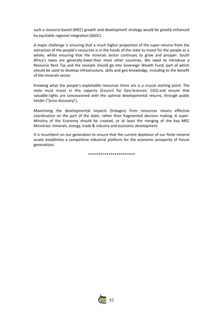 such a resource‐based (MEC) growth and development strategy would be greatly enhanced
by equitable regional integration (SADC). 
A major challenge is ensuring that a much higher proportion of the super‐returns from the
extraction of the people’s resources is in the hands of the state to invest for the people as a
whole, whilst ensuring that the minerals sector continues to grow and prosper. South
Africa's   taxes   are   generally lower than   most   other   countries.   We   need   to   introduce   a
Resource Rent Tax and the receipts should go into Sovereign Wealth Fund, part of which
should be used to develop infrastructure, skills and geo‐knowledge, including to the benefit
of the minerals sector.
 
Knowing what the people’s exploitable resources there are is a crucial starting point. The
state   must   invest   in   this   capacity   (Council   for   Geo‐Sciences:   CGS) and   ensure   that
valuable rights are concessioned with the optimal developmental returns, through public
tender (“price discovery”).
 
Maximising   the   developmental   impacts   (linkages)   from   resources   means   effective
coordination on the part of the state, rather than fragmented decision making. A super‐
Ministry of the Economy should be created, or at least the merging of the key MEC
Ministries: minerals, energy, trade & industry and economic development. 
It is incumbent on our generation to ensure that the current depletion of our finite mineral
assets establishes a competitive industrial platform for the economic prosperity of future
generations. 
***********************
52
 