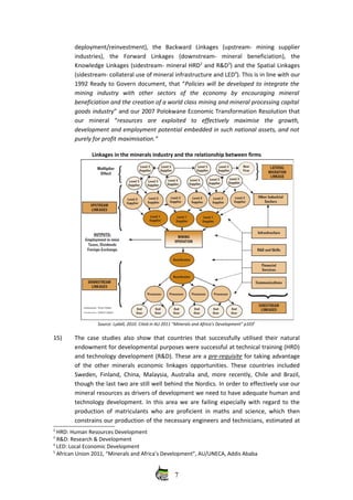 deployment/reinvestment),   the   Backward   Linkages   (upstream‐   mining   supplier
industries),   the   Forward   Linkages   (downstream‐   mineral   beneficiation),   the
Knowledge Linkages (sidestream‐ mineral HRD2
 and R&D3
) and the Spatial Linkages
(sidestream‐ collateral use of mineral infrastructure and LED4
). This is in line with our
1992 Ready to Govern document, that “Policies will be developed to integrate the
mining   industry   with   other   sectors   of   the   economy   by   encouraging   mineral
beneficiation and the creation of a world class mining and mineral processing capital
goods industry” and our 2007 Polokwane Economic Transformation Resolution that
our   mineral   “resources   are   exploited   to   effectively   maximise   the   growth,
development and employment potential embedded in such national assets, and not
purely for profit maximisation.”
Linkages in the minerals industry and the relationship between firms
Source: Lydall, 2010. Cited in AU 2011 “Minerals and Africa’s Development” p1035
15) The case studies also show that countries that successfully utilised their natural
endowment for developmental purposes were successful at technical training (HRD)
and technology development (R&D). These are a pre‐requisite for taking advantage
of the other minerals economic linkages opportunities. These countries included
Sweden, Finland, China, Malaysia, Australia and, more recently, Chile and Brazil,
though the last two are still well behind the Nordics. In order to effectively use our
mineral resources as drivers of development we need to have adequate human and
technology development. In this area we are failing especially with regard to the
production of matriculants who are proficient in maths and science, which then
constrains our production of the necessary engineers and technicians, estimated at
2
 HRD: Human Resources Development
3
 R&D: Research & Development
4
 LED: Local Economic Development
5
 African Union 2011, “Minerals and Africa’s Development”, AU/UNECA, Addis Ababa
7
 