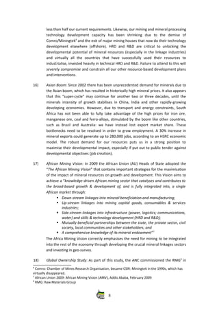 less than half our current requirements. Likewise, our mining and mineral processing
technology   development   capacity   has   been   shrinking   due   to   the   demise   of
Comro/Miningtek6
 and the exit of major mining houses that now do their technology
development   elsewhere   (offshore).   HRD   and   R&D   are   critical   to   unlocking   the
developmental potential of mineral resources (especially in the linkage industries)
and   virtually   all   the   countries   that   have   successfully   used   their   resources   to
industrialise, invested heavily in technical HRD and R&D. Failure to attend to this will
severely compromise and constrain all our other resource‐based development plans
and interventions. 
16) Asian Boom: Since 2002 there has been unprecedented demand for minerals due to
the Asian boom, which has resulted in historically high mineral prices. It also appears
that this “super‐cycle” may continue for another two or three decades, until the
minerals intensity of growth stabilises in China, India and other rapidly‐growing
developing economies. However, due to transport and energy constraints, South
Africa has not been able to fully take advantage of the high prices for iron ore,
manganese ore, coal and ferro‐alloys, stimulated by the boom like other countries,
such as Brazil and Australia: we have instead lost export market share. These
bottlenecks need to be resolved in order to grow employment. A 30% increase in
mineral exports could generate up to 280,000 jobs, according to an HSRC economic
model.   The   robust   demand   for   our   resources   puts   us   in   a  strong   position   to
maximise their developmental impact, especially if put out to public tender against
developmental objectives (job creation).
17) African Mining Vision: In 2009 the African Union (AU) Heads of State adopted the
“The African Mining Vision” that contains important strategies for the maximisation
of the impact of mineral resources on growth and development. This Vision aims to
achieve a “knowledge‐driven African mining sector that catalyses and contributes to
the broad‐based growth & development of, and is fully integrated into, a single
African market through:
Down‐stream linkages into mineral beneficiation and manufacturing;
Up‐stream linkages  into mining capital goods, consumables & services
industries;
Side‐stream linkages into infrastructure (power, logistics; communications,
water) and skills & technology development (HRD and R&D);
Mutually beneficial partnerships between the state, the private sector, civil
society, local communities and other stakeholders; and
A comprehensive knowledge of its mineral endowment”7
The Africa Mining Vision correctly emphasises the need for mining to be integrated
into the rest of the economy through developing the crucial mineral linkages sectors
and investing in geo‐survey.
18) Global Ownership Study: As part of this study, the ANC commissioned the RMG8
 in
6
 Comro: Chamber of Mines Research Organisation, became CSIR: Miningtek in the 1990s, which has
virtually disappeared. 
7
 African Union 2009: African Mining Vision (AMV), Addis Ababa, February 2009
8
 RMG: Raw Materials Group
8
 