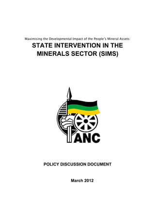 Maximising the Developmental Impact of the People’s Mineral Assets:
STATE INTERVENTION IN THE
MINERALS SECTOR (SIMS)
POLICY DISCUSSION DOCUMENT
March 2012
 