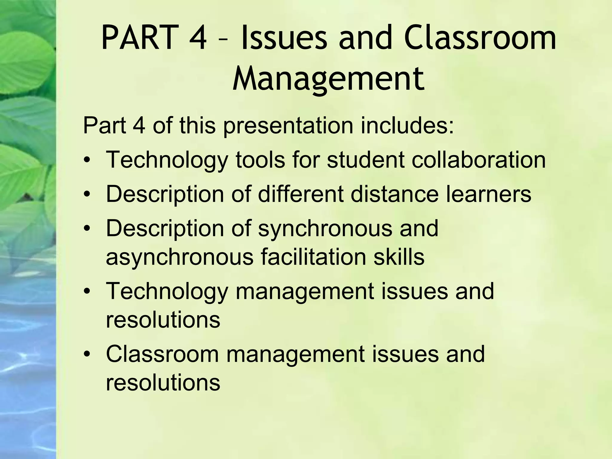 PART 4 – Issues and Classroom
Management
Part 4 of this presentation includes:
• Technology tools for student collaboration
• Description of different distance learners
• Description of synchronous and
asynchronous facilitation skills
• Technology management issues and
resolutions
• Classroom management issues and
resolutions
 