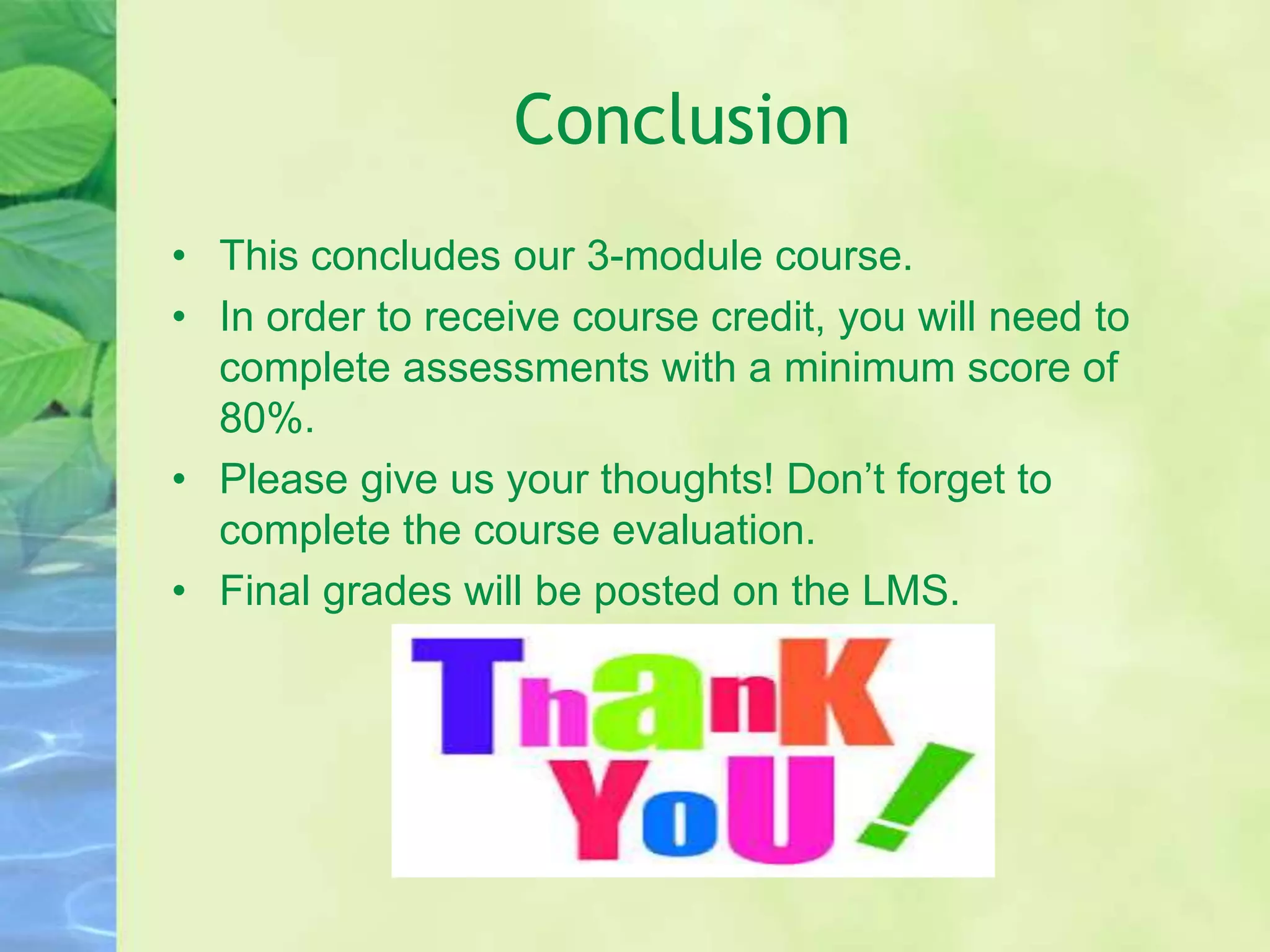 Conclusion
• This concludes our 3-module course.
• In order to receive course credit, you will need to
complete assessments with a minimum score of
80%.
• Please give us your thoughts! Don’t forget to
complete the course evaluation.
• Final grades will be posted on the LMS.
 