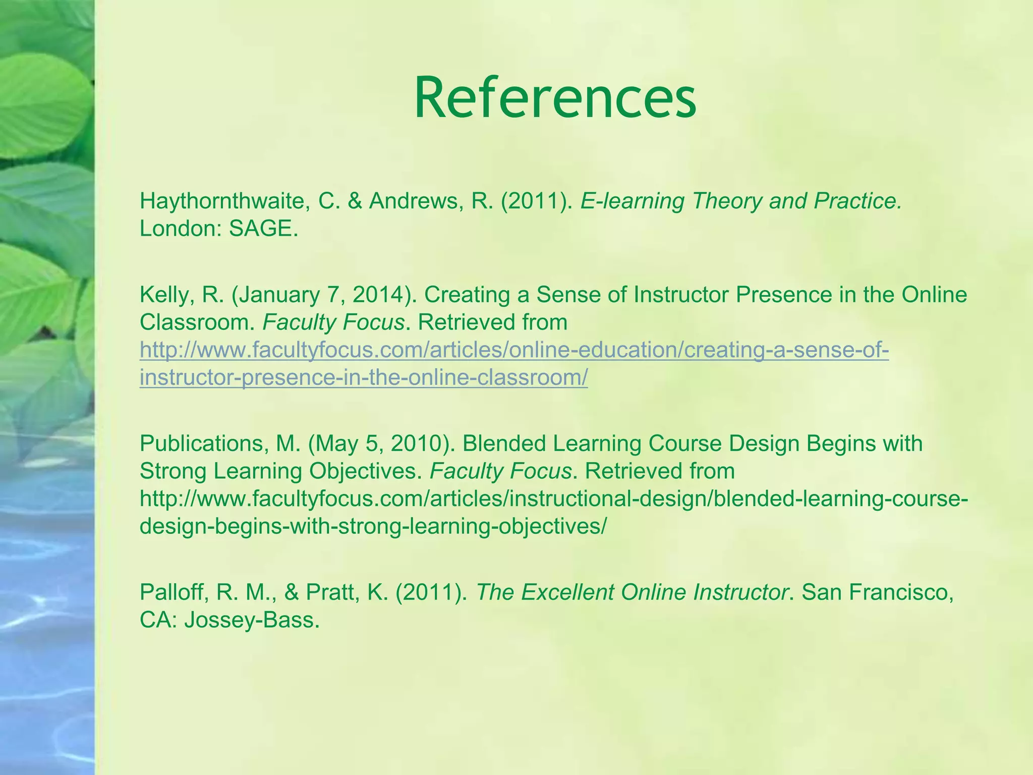 References
Haythornthwaite, C. & Andrews, R. (2011). E-learning Theory and Practice.
London: SAGE.
Kelly, R. (January 7, 2014). Creating a Sense of Instructor Presence in the Online
Classroom. Faculty Focus. Retrieved from
http://www.facultyfocus.com/articles/online-education/creating-a-sense-of-
instructor-presence-in-the-online-classroom/
Publications, M. (May 5, 2010). Blended Learning Course Design Begins with
Strong Learning Objectives. Faculty Focus. Retrieved from
http://www.facultyfocus.com/articles/instructional-design/blended-learning-course-
design-begins-with-strong-learning-objectives/
Palloff, R. M., & Pratt, K. (2011). The Excellent Online Instructor. San Francisco,
CA: Jossey-Bass.
 