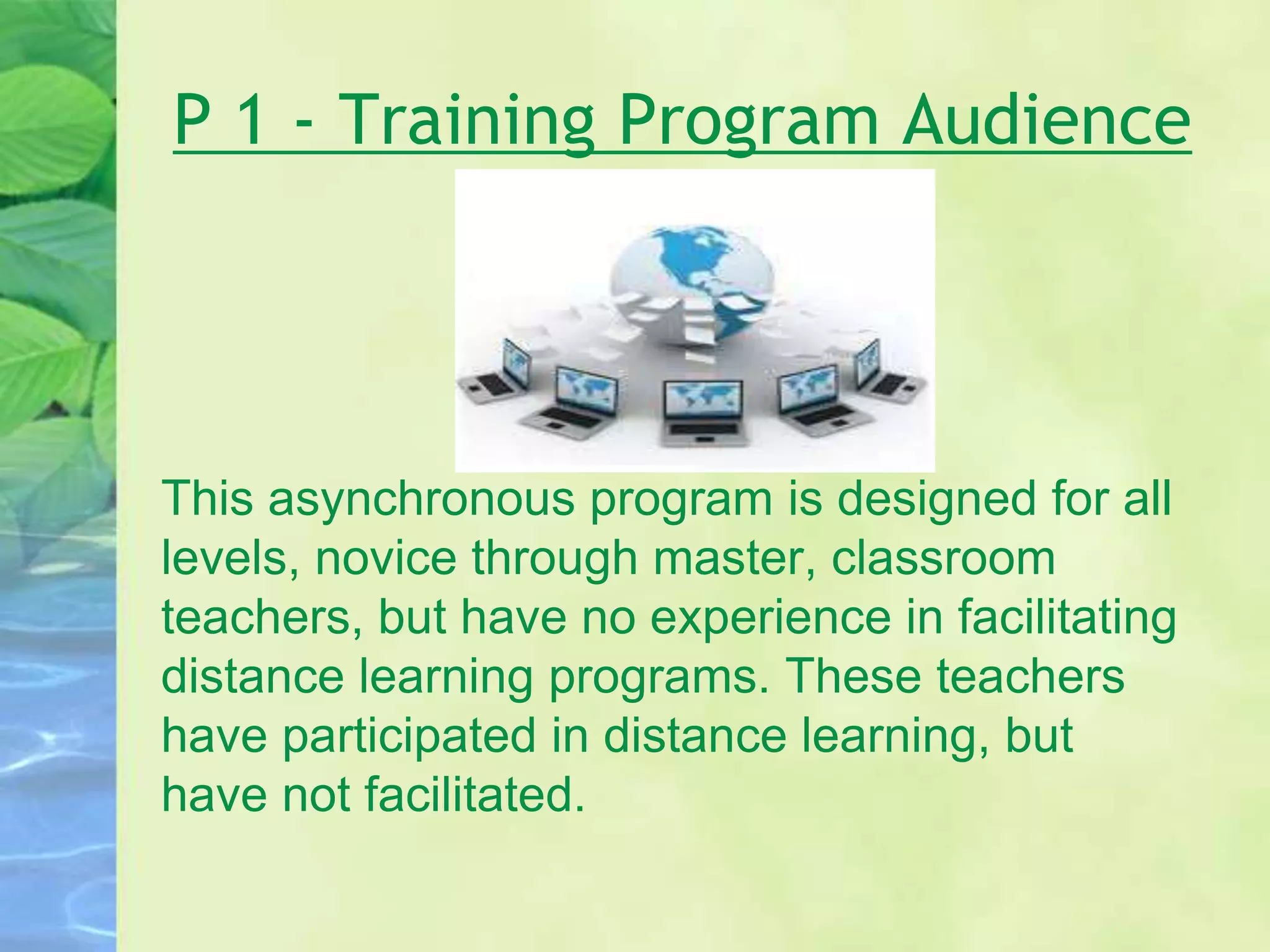 P 1 - Training Program Audience
This asynchronous program is designed for all
levels, novice through master, classroom
teachers, but have no experience in facilitating
distance learning programs. These teachers
have participated in distance learning, but
have not facilitated.
 