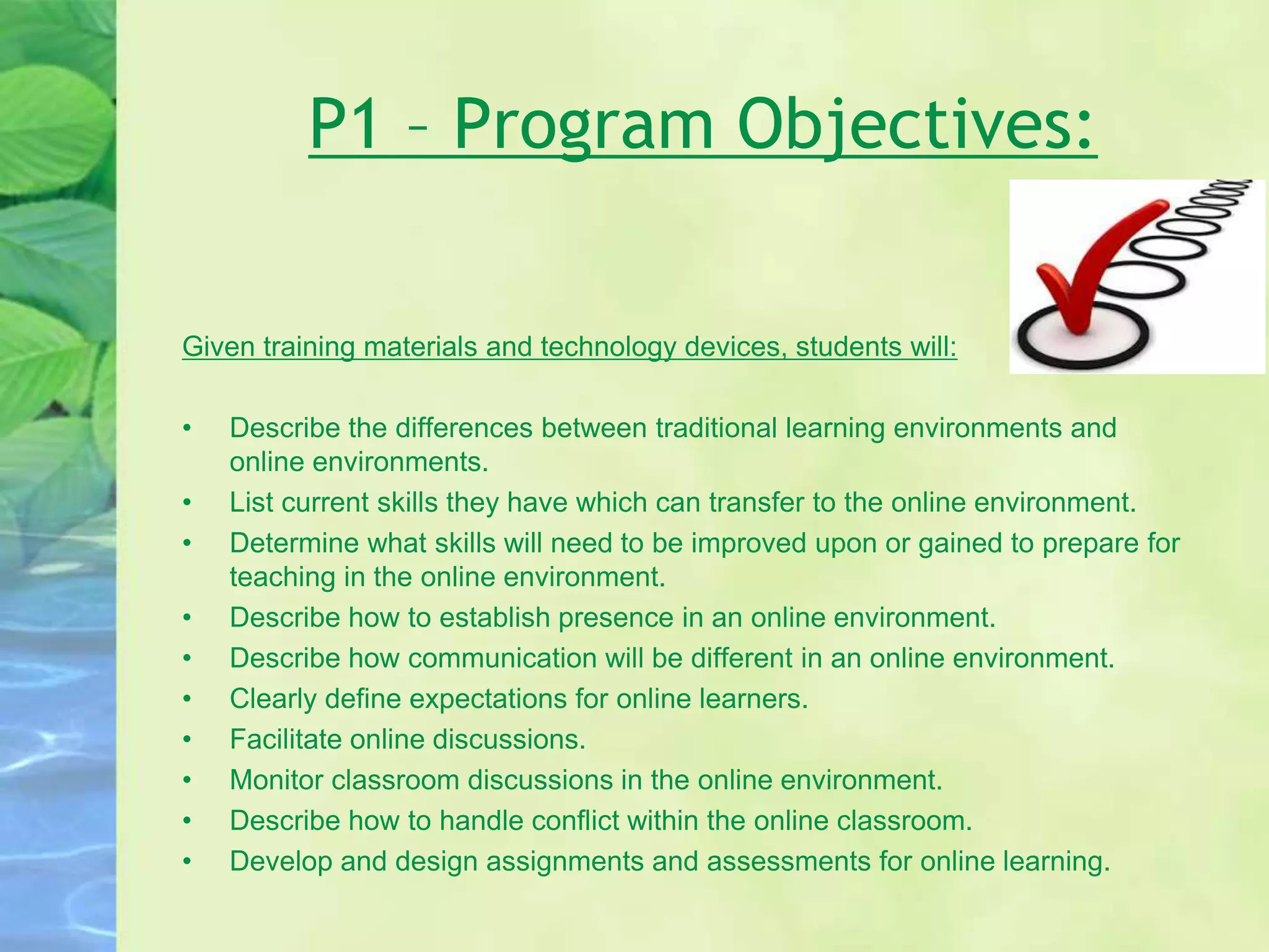 P1 – Program Objectives:
Given training materials and technology devices, students will:
• Describe the differences between traditional learning environments and
online environments.
• List current skills they have which can transfer to the online environment.
• Determine what skills will need to be improved upon or gained to prepare for
teaching in the online environment.
• Describe how to establish presence in an online environment.
• Describe how communication will be different in an online environment.
• Clearly define expectations for online learners.
• Facilitate online discussions.
• Monitor classroom discussions in the online environment.
• Describe how to handle conflict within the online classroom.
• Develop and design assignments and assessments for online learning.
 