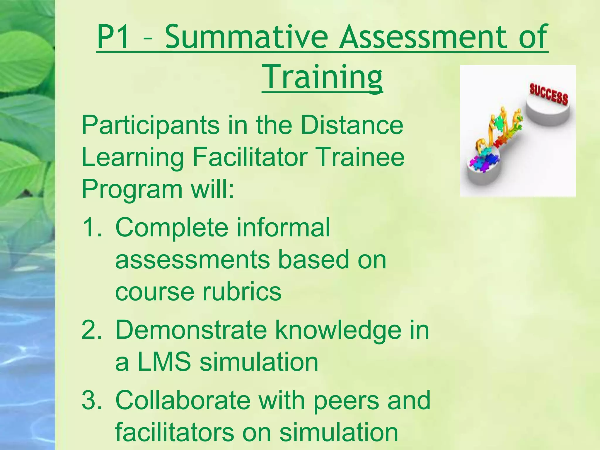 P1 – Summative Assessment of
Training
Participants in the Distance
Learning Facilitator Trainee
Program will:
1. Complete informal
assessments based on
course rubrics
2. Demonstrate knowledge in
a LMS simulation
3. Collaborate with peers and
facilitators on simulation
 