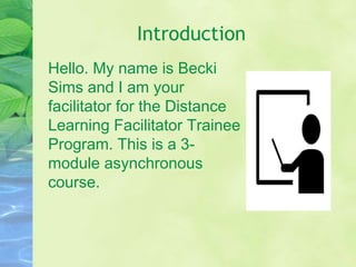Introduction
Hello. My name is Becki
Sims and I am your
facilitator for the Distance
Learning Facilitator Trainee
Program. This is a 3-
module asynchronous
course.
 