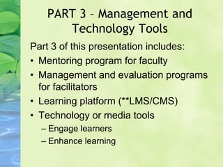 PART 3 – Management and
Technology Tools
Part 3 of this presentation includes:
• Mentoring program for faculty
• Management and evaluation programs
for facilitators
• Learning platform (**LMS/CMS)
• Technology or media tools
– Engage learners
– Enhance learning
 