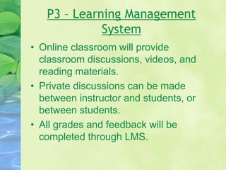 P3 – Learning Management
System
• Online classroom will provide
classroom discussions, videos, and
reading materials.
• Private discussions can be made
between instructor and students, or
between students.
• All grades and feedback will be
completed through LMS.
 