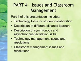 PART 4 – Issues and Classroom
Management
Part 4 of this presentation includes:
• Technology tools for student collaboration
• Description of different distance learners
• Description of synchronous and
asynchronous facilitation skills
• Technology management issues and
resolutions
• Classroom management issues and
resolutions
 