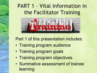 PART 1 – Vital Information in
the Facilitator Training
Part 1 of this presentation includes:
• Training program audience
• Training program goals
• Training program objectives
• Summative assessment of trainee
learning
 