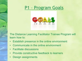 P1 – Program Goals
The Distance Learning Facilitator Trainee Program will
learn how to:
• Establish presence in the online environment
• Communicate in the online environment
• Facilitate discussions
• Provide constructive feedback to learners
• Design assignments
 