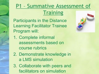 P1 – Summative Assessment of
Training
Participants in the Distance
Learning Facilitator Trainee
Program will:
1. Complete informal
assessments based on
course rubrics
2. Demonstrate knowledge in
a LMS simulation
3. Collaborate with peers and
facilitators on simulation
 
