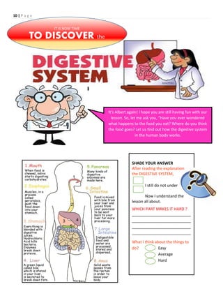 10 | P a g e
IT IS NOW TIME
TO DISCOVER the
It’s Albert again! I hope you are still having fun with our
lesson. So, let me ask you, “Have you ever wondered
what happens to the food you eat? Where do you think
the food goes? Let us find out how the digestive system
in the human body works.
SHADE YOUR ANSWER
After reading the explanation on
the DIGESTIVE SYSTEM,
I still do not understand.
Now I understand the
lesson all about.
WHICH PART MAKES IT HARD ?
___________________________
___________________________
___________________________
___________________________
What I think about the things to
do? Easy
Average
Hard
 