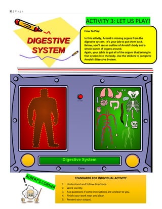 11 | P a g e
ACTIVITY 3: LET US PLAY!
How To Play:
In this activity, Arnold is missing organs from the
digestive system. It’s your job to put them back.
Below, you’ll see an outline of Arnold’s body and a
whole bunch of organs around.
Again, your job is to get all of the organs that belong in
that system into the body. Use the stickers to complete
Arnold’s Digestive System.
STANDARDS FOR INDIVIDUAL ACTIVITY
1. Understand and follow directions.
2. Work silently.
3. Ask questions if some instructions are unclear to you.
4. Finish your work neat and clean
5. Present your output.
 