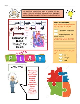 17 | P a g e
The heart never stops pumping blood. Do you know what will
happen if the heart contraction slows down or the heart starts
pumping? Below is a diagram which shows how the blood flows
Hi kid! Using
the jigsaw
puzzle pieces
inside the
envelope,
form the
heart. Cut
and paste to
the next
sheet.
Take extra
care with the
scissors!
SHADE YOUR ANSWER
After reading the explanation on
the CIRCULATORY SYSTEM,
I still do not understand.
Now I understand the
lesson all about.
WHICH PART MAKES IT HARD ?
___________________________
___________________________
___________________________
___________________________
What I think about the things to
do?
Easy
Average
Hard
ACTIVITY 6
 
