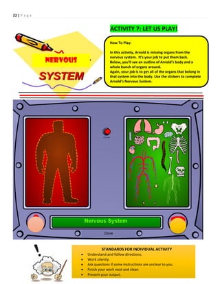 22 | P a g e
How To Play:
In this activity, Arnold is missing organs from the
nervous system. It’s your job to put them back.
Below, you’ll see an outline of Arnold’s body and a
whole bunch of organs around.
Again, your job is to get all of the organs that belong in
that system into the body. Use the stickers to complete
Arnold’s Nervous System.
STANDARDS FOR INDIVIDUAL ACTIVITY
 Understand and follow directions.
 Work silently.
 Ask questions if some instructions are unclear to you.
 Finish your work neat and clean
 Present your output.
NERVOUS
ACTIVITY 7: LET US PLAY!
 