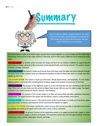 25 | P a g e
Hey, it’s still me, Albert. Congratulations! You have
come this far! Now, we are going to summarize all
the things that you have learned above. Are you
ready? Read the summary below.
The human body is made up of several organ systems that all work together as a unit to make sure the body keeps
functioning. There are ten major organ systems in the body, each of which plays a different role in helping the body
work.
SKELETAL SYSTEM.The skeletal system provides the shape and form for our bodies in addition to supporting and
protecting our bodies, allowing bodily movement, producing blood cells, and storing minerals. This system consists
of bones, cartilage, and joints.
MUSCULAR SYSTEM.This system is made up of muscle tissue that helps move the body and move materials through
the body. Quite simply, muscles move you. Muscles are bundles of cells and fibers that work in a simple way: they
tighten up and relax.
CIRCULATORY SYSTEM. This system is made up of the heart, blood, blood vessels, and lymphatics. It is the body’s
delivery system, concerned with circulating blood to deliver oxygen and nutrients to every part of the body.
DIGESTIVE SYSTEM. The purpose of the digestive system is to turn the food you eat into something useful for the
body. When you eat, your body uses this system to digest food so your cells can use it to make energy. The organs
involved in this system include the mouth, stomach, and intestines.
URINARY SYSTEM. The purpose of the urinary system is to filter out excess fluid and other substances from your
bloodstream. The organs found in this system are the kidneys, ureters, urinary bladder, and urethra.
NERVOUS SYSTEM. The nervous system is the control center of the human body. It is made up of the brain, spinal
cord, and nerves. It receives and interprets stimuli and transmits impulses to organs.
REPRODUCTIVE SYSTEM. The human reproductive system ensures that humans are able to reproduce and survive
as a species. It is made up of organs such as the uterus, penis, ovaries, and testes.
RESPIRATORY SYSTEM. The primary function of the respiratory system is to supply the blood with oxygen in order
for the blood to deliver oxygen to all parts of the body. The respiratory system does this through breathing. It consists
of the nose, larynx, trachea, diaphragm, bronchi, and lungs.
 