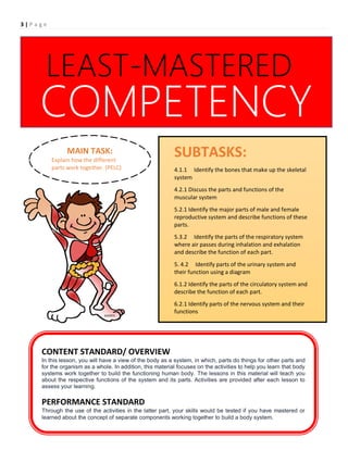3 | P a g e
SUBTASKS:
To understand that there are different systems
within the body and that they work independently
and together to form a functioning human body.
1.
CONTENT STANDARD/ OVERVIEW
In this lesson, you will have a view of the body as a system, in which, parts do things for other parts and
for the organism as a whole. In addition, this material focuses on the activities to help you learn that body
systems work together to build the functioning human body. The lessons in this material will teach you
about the respective functions of the system and its parts. Activities are provided after each lesson to
assess your learning.
PERFORMANCE STANDARD
Through the use of the activities in the latter part, your skills would be tested if you have mastered or
learned about the concept of separate components working together to build a body system.
COMPETENCY
LEAST-MASTERED
SUBTASKS:
4.1.1 Identify the bones that make up the skeletal
system
4.2.1 Discuss the parts and functions of the
muscular system
5.2.1 Identify the major parts of male and female
reproductive system and describe functions of these
parts.
5.3.2 Identify the parts of the respiratory system
where air passes during inhalation and exhalation
and describe the function of each part.
5. 4.2 Identify parts of the urinary system and
their function using a diagram
6.1.2 Identify the parts of the circulatory system and
describe the function of each part.
6.2.1 Identify parts of the nervous system and their
functions
MAIN TASK:
Explain how the different
parts work together. (PELC)
 