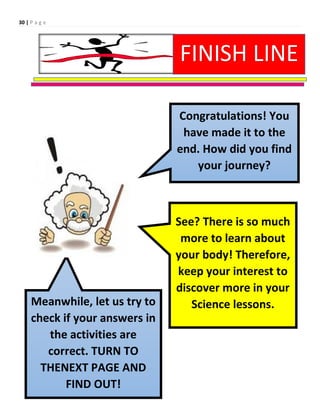 30 | P a g e
Congratulations! You
have made it to the
end. How did you find
your journey?
See? There is so much
more to learn about
your body! Therefore,
keep your interest to
discover more in your
Science lessons.
Meanwhile, let us try to
check if your answers in
the activities are
correct. TURN TO
THENEXT PAGE AND
FIND OUT!
FINISH LINE
 