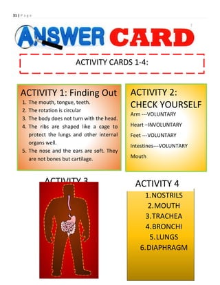 31 | P a g e
ACTIVITY CARDS 1-4:
ACTIVITY 1: Finding Out
1. The mouth, tongue, teeth.
2. The rotation is circular
3. The body does not turn with the head.
4. The ribs are shaped like a cage to
protect the lungs and other internal
organs well.
5. The nose and the ears are soft. They
are not bones but cartilage.
ACTIVITY 2:
CHECK YOURSELF
Arm ---VOLUNTARY
Heart –INVOLUNTARY
Feet ---VOLUNTARY
Intestines---VOLUNTARY
Mouth
ACTIVITY 3
1.NOSTRILS
2.MOUTH
3.TRACHEA
4.BRONCHI
5.LUNGS
6.DIAPHRAGM
ACTIVITY 4
 