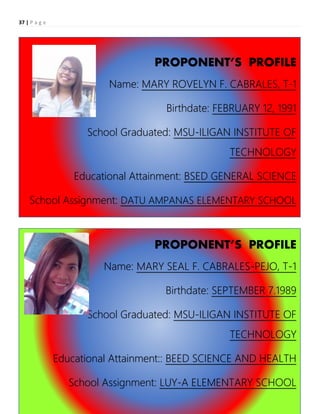 37 | P a g e
PROPONENT’S PROFILE
Name: MARY ROVELYN F. CABRALES, T-1
Birthdate: FEBRUARY 12, 1991
School Graduated: MSU-ILIGAN INSTITUTE OF
TECHNOLOGY
Educational Attainment: BSED GENERAL SCIENCE
School Assignment: DATU AMPANAS ELEMENTARY SCHOOL
PROPONENT’S PROFILE
Name: MARY SEAL F. CABRALES-PEJO, T-1
Birthdate: SEPTEMBER 7.1989
School Graduated: MSU-ILIGAN INSTITUTE OF
TECHNOLOGY
Educational Attainment:: BEED SCIENCE AND HEALTH
School Assignment: LUY-A ELEMENTARY SCHOOL
 