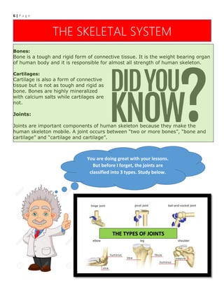 6 | P a g e
Components of Human Skeleton:
Human skeleton is composed of three main components; Bones, Associated
cartilages and Joints.
Bones:
Bone is a tough and rigid form of connective tissue. It is the weight bearing organ
of human body and it is responsible for almost all strength of human skeleton.
Cartilages:
Cartilage is also a form of connective
tissue but is not as tough and rigid as
bone. Bones are highly mineralized
with calcium salts while cartilages are
not.
Joints:
Joints are important components of human skeleton because they make the
human skeleton mobile. A joint occurs between “two or more bones”, “bone and
cartilage” and “cartilage and cartilage”.
THE SKELETAL SYSTEM
You are doing great with your lessons.
But before I forget, the joints are
classified into 3 types. Study below.
THE TYPES OF JOINTS
 