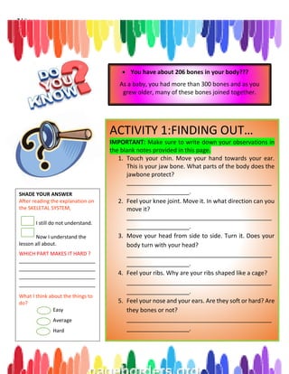 7 | P a g e
ACTIVITY 1:FINDING OUT…
IMPORTANT: Make sure to write down your observations in
the blank notes provided in this page.
1. Touch your chin. Move your hand towards your ear.
This is your jaw bone. What parts of the body does the
jawbone protect?
____________________________________________
___________________.
2. Feel your knee joint. Move it. In what direction can you
move it?
____________________________________________
___________________.
3. Move your head from side to side. Turn it. Does your
body turn with your head?
____________________________________________
___________________.
4. Feel your ribs. Why are your ribs shaped like a cage?
____________________________________________
___________________.
5. Feel your nose and your ears. Are they soft or hard? Are
they bones or not?
____________________________________________
___________________.
 You have about 206 bones in your body???
As a baby, you had more than 300 bones and as you
grew older, many of these bones joined together.
SHADE YOUR ANSWER
After reading the explanation on
the SKELETAL SYSTEM,
I still do not understand.
Now I understand the
lesson all about.
WHICH PART MAKES IT HARD ?
___________________________
___________________________
___________________________
___________________________
What I think about the things to
do?
Easy
Average
Hard
 