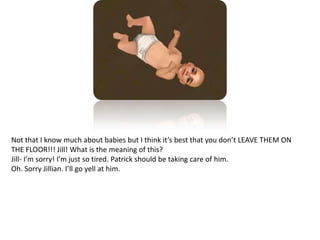 Not that I know much about babies but I think it’s best that you don’t LEAVE THEM ON THE FLOOR!!! Jill! What is the meaning of this?Jill- I’m sorry! I’m just so tired. Patrick should be taking care of him. Oh. Sorry Jillian. I’ll go yell at him.