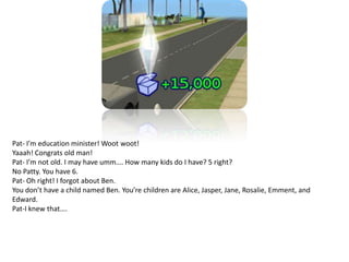 Pat- I’m education minister! Woot woot!Yaaah! Congrats old man!Pat- I’m not old. I may have umm…. How many kids do I have? 5 right?No Patty. You have 6.Pat- Oh right! I forgot about Ben.You don’t have a child named Ben. You’re children are Alice, Jasper, Jane, Rosalie, Emment, and Edward.Pat-I knew that….